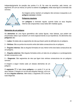 20
independentemente da posição dos pontos A e B. No caso de encontrar, pelo menos, um
segmento 𝐴𝐵
̅̅̅̅ com ao menos um ponto no exterior do polígono, então essa figura é chamada não
convexa.
As imagens acima, ilustram um polígono não convexo à esquerda e um
polígono convexo à direita:
Polígonos regulares
Um polígono é chamado regular, quando todos os seus ângulos
internos são congruentes e seus lados têm medidas iguais.
Elementos de um polígono
Os elementos de uma figura geométrica são outras figuras, mais básicas, que podem ser
encontradas nelas e que recebem um nome especial devido à sua importância. Os elementos dos
polígonos são:
1 – Lados: Os lados são os segmentos de reta que fazem parte da definição de um polígono.
2 – Vértices: São os pontos de encontro entre dois lados consecutivos de um polígono.
3 – Ângulos internos: São os ângulos formados em seu interior entre dois lados consecutivos de
um polígono.
4 – Ângulos externos: São ângulos formados entre um lado de um polígono e o prolongamento
do lado consecutivo a ele.
5 – Diagonais: São segmentos de reta que ligam dois vértices consecutivos de um polígono
convexo.
A imagem a seguir mostra cada um desses elementos de um
polígono:
O segmento 𝐶𝐷
̅̅̅̅ é lado desse polígono, e o ponto C é um de
seus vértices. O ângulo α é um de seus ângulos internos, e β é um
de seus ângulos externos. Além disso, o segmento 𝐴𝐷
̅̅̅̅ é uma de
suas diagonais.
 