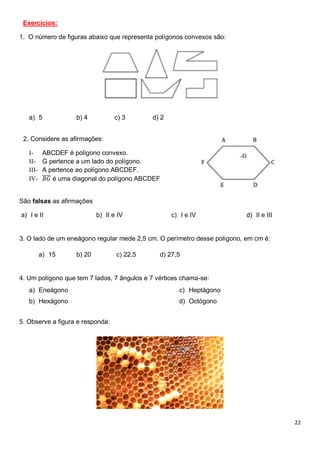 22
Exercícios:
1. O número de figuras abaixo que representa polígonos convexos são:
a) 5 b) 4 c) 3 d) 2
2. Considere as afirmações:
I- ABCDEF é polígono convexo.
II- G pertence a um lado do polígono.
III- A pertence ao polígono ABCDEF.
IV- 𝐵𝐺
̅̅̅̅ é uma diagonal do polígono ABCDEF
São falsas as afirmações
a) I e II b) II e IV c) I e IV d) II e III
3. O lado de um eneágono regular mede 2,5 cm. O perímetro desse polígono, em cm é:
a) 15 b) 20 c) 22,5 d) 27,5
4. Um polígono que tem 7 lados, 7 ângulos e 7 vértices chama-se:
a) Eneágono
b) Hexágono
c) Heptágono
d) Octógono
5. Observe a figura e responda:
 