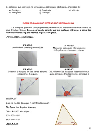 23
Os polígonos que aparecem na formação das colmeias de abelhas são chamados de:
a) Pentágono
b) Hexágono
c) Quadrado
d) Losango
e) Círculo
SOMA DOS ÂNGULOS INTERNOS DE UM TRIÂNGULO
Os triângulos possuem uma propriedade particular muito interessante relativa à soma de
seus ângulos internos. Essa propriedade garante que em qualquer triângulo, a soma das
medidas dos três ângulos internos é igual a 180 graus.
Para verificar essa afirmação:
1º PASSO:
Desenhamos um triângulo qualquer.
2º PASSO:
Marcamos os ângulos internos desse
triângulo e recortamos o contorno.
3º PASSO:
Cortamos o triângulo em três partes de forma
a separar os 3 ângulos.
4ºPASSO:
Ao Juntarmos os 3 ângulos podemos concluir
que a soma dos ângulos internos será igual a
180º
EXEMPLO:
Qual é a medida do ângulo X no triângulo abaixo?
Si = Soma dos ângulos internos
Como Si=180º, temos que:
80º + 70º = 150º
180º- 150º = 30º
Logo: X = 30º
 