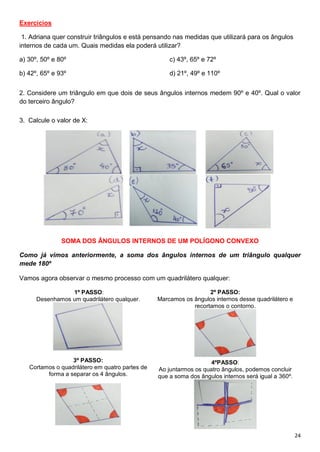24
Exercícios
1. Adriana quer construir triângulos e está pensando nas medidas que utilizará para os ângulos
internos de cada um. Quais medidas ela poderá utilizar?
a) 30º, 50º e 80º
b) 42º, 65º e 93º
c) 43º, 65º e 72º
d) 21º, 49º e 110º
2. Considere um triângulo em que dois de seus ângulos internos medem 90º e 40º. Qual o valor
do terceiro ângulo?
3. Calcule o valor de X:
SOMA DOS ÂNGULOS INTERNOS DE UM POLÍGONO CONVEXO
Como já vimos anteriormente, a soma dos ângulos internos de um triângulo qualquer
mede 180º
Vamos agora observar o mesmo processo com um quadrilátero qualquer:
1º PASSO:
Desenhamos um quadrilátero qualquer.
2º PASSO:
Marcamos os ângulos internos desse quadrilátero e
recortamos o contorno.
3º PASSO:
Cortamos o quadrilátero em quatro partes de
forma a separar os 4 ângulos.
4ºPASSO:
Ao juntarmos os quatro ângulos, podemos concluir
que a soma dos ângulos internos será igual a 360º.
 
