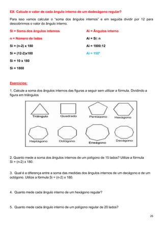 26
EX: Calcule o valor de cada ângulo interno de um dodecágono regular?
Para isso vamos calcular o “soma dos ângulos internos” e em seguida dividir por 12 para
descobrirmos o valor do ângulo interno.
Si = Soma dos ângulos internos
n = Número de lados
Si = (n-2) x 180
Si = (12-2)x180
Si = 10 x 180
Si = 1800
Ai = Ângulos interno
Ai = Si: n
Ai = 1800:12
Ai = 150º
Exercícios:
1. Calcule a soma dos ângulos internos das figuras a seguir sem utilizar a fórmula. Dividindo a
figura em triângulos
2. Quanto mede a soma dos ângulos internos de um polígono de 15 lados? Utilize a fórmula
Si = (n-2) x 180.
3. Qual é a diferença entre a soma das medidas dos ângulos internos de um decágono e de um
octógono. Utilize a fórmula Si = (n-2) x 180.
4. Quanto mede cada ângulo interno de um hexágono regular?
5. Quanto mede cada ângulo interno de um polígono regular de 20 lados?
 