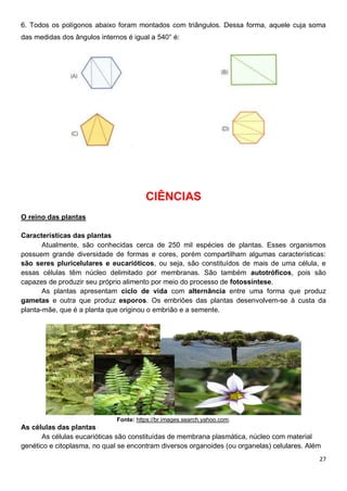 27
6. Todos os polígonos abaixo foram montados com triângulos. Dessa forma, aquele cuja soma
das medidas dos ângulos internos é igual a 540° é:
CIÊNCIAS
O reino das plantas
Características das plantas
Atualmente, são conhecidas cerca de 250 mil espécies de plantas. Esses organismos
possuem grande diversidade de formas e cores, porém compartilham algumas características:
são seres pluricelulares e eucarióticos, ou seja, são constituídos de mais de uma célula, e
essas células têm núcleo delimitado por membranas. São também autotróficos, pois são
capazes de produzir seu próprio alimento por meio do processo de fotossíntese.
As plantas apresentam ciclo de vida com alternância entre uma forma que produz
gametas e outra que produz esporos. Os embriões das plantas desenvolvem-se à custa da
planta-mãe, que é a planta que originou o embrião e a semente.
Fonte: https://br.images.search.yahoo.com.
As células das plantas
As células eucarióticas são constituídas de membrana plasmática, núcleo com material
genético e citoplasma, no qual se encontram diversos organoides (ou organelas) celulares. Além
 