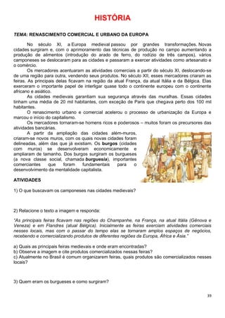 39
HISTÓRIA
TEMA: RENASCIMENTO COMERCIAL E URBANO DA EUROPA
No século XI, a Europa medieval passou por grandes transformações. Novas
cidades surgiram e, com o aprimoramento das técnicas de produção no campo aumentando a
produção de alimentos (introdução do arado de ferro, do rodízio de três campos), vários
camponeses se deslocaram para as cidades e passaram a exercer atividades como artesanato e
o comércio.
Os mercadores acentuaram as atividades comerciais a partir do século XI, deslocando-se
de uma região para outra, vendendo seus produtos. No século XII, esses mercadores criaram as
feiras. As principais delas ficavam na região da atual França, da atual Itália e da Bélgica. Elas
exerceram o importante papel de interligar quase todo o continente europeu com o continente
africano e asiático.
As cidades medievais garantiam sua segurança através das muralhas. Essas cidades
tinham uma média de 20 mil habitantes, com exceção de Paris que chegava perto dos 100 mil
habitantes.
O renascimento urbano e comercial acelerou o processo de urbanização da Europa e
marcou o início do capitalismo.
Os mercadores tornaram-se homens ricos e poderosos – muitos foram os precursores das
atividades bancárias.
A partir da ampliação das cidades além-muros,
criaram-se novos muros, com os quais novas cidades foram
delineadas, além das que já existiam. Os burgos (cidades
com muros) se desenvolveram economicamente e
ampliaram de tamanho. Dos burgos surgiram os burgueses
(a nova classe social, chamada burguesia), importantes
comerciantes que foram fundamentais para o
desenvolvimento da mentalidade capitalista.
ATIVIDADES
1) O que buscavam os camponeses nas cidades medievais?
2) Relacione o texto a imagem e responda:
“As principais feiras ficavam nas regiões do Champanhe, na França, na atual Itália (Gênova e
Veneza) e em Flandres (atual Bélgica). Inicialmente as feiras exerciam atividades comerciais
nesses locais, mas com o passar do tempo elas se tornaram amplos espaços de negócios,
recebendo e comercializando produtos de diferentes regiões da Europa, África e Ásia.”
a) Quais as principais feiras medievais e onde eram encontradas?
b) Observe a imagem e cite produtos comercializados nessas feiras?
c) Atualmente no Brasil é comum organizarem feiras, quais produtos são comercializados nesses
locais?
3) Quem eram os burgueses e como surgiram?
 