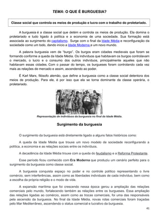 41
TEMA: O QUE É BURGUESIA?
Classe social que controla os meios de produção e lucra com o trabalho do proletariado.
A burguesia é a classe social que detém e controla os meios de produção. Ela domina o
proletariado e tudo ligado à política e a economia de uma sociedade. Sua formação está
associada ao surgimento do capitalismo. Surge com o final da Idade Média e reconfiguração da
sociedade como um todo, dando início a Idade Moderna e um novo mundo.
A palavra burguesia vem de “burgo”. Os burgos eram cidades medievais que foram se
formando conforme a queda da Idade Média. Os indivíduos que habitavam os burgos controlavam
o mercado, o lucro e o consumo dos outros indivíduos, principalmente aqueles que não
habitavam essas cidades. Com o passar do tempo, os burgueses foram controlando cada vez
mais as relações de mercado e assim, ascendendo ao poder.
É Karl Marx, filósofo alemão, que define a burguesia como a classe social detentora dos
meios de produção. Para ele, é por isso que ela se torna dominante da classe operária, o
proletariado.
Representação de indivíduos da burguesia no final da Idade Média.
Surgimento da burguesia
O surgimento da burguesia está diretamente ligado a alguns fatos históricos como:
A queda da Idade Média que trouxe um novo modelo de sociedade reconfigurando a
política, a economia e as relações sociais entre os indivíduos.
A decadência da Idade Média trouxe com a queda do feudalismo e a Reforma Protestante.
Esse período ficou conhecido com Era Moderna que produziu um cenário perfeito para o
surgimento da burguesia como classe social.
A burguesia conquista espaço no poder e no controle político representando o livre
comércio, sem interferências, assim como as liberdades individuais de cada indivíduo, bem como
a escolha da própria religião e o modo de vida.
A expansão marítima que foi crescendo nessa época gerou a ampliação das relações
comerciais pelo mundo, fortalecendo também as relações entre os burgueses. Essa ampliação
das relações ligadas ao comércio, assim como as trocas comerciais, foi uma das responsáveis
pela ascensão da burguesia. No final da Idade Média, novas rotas comerciais foram traçadas
pelo Mar Mediterrâneo, ascendendo o status comercial e lucrativo da burguesia.
 
