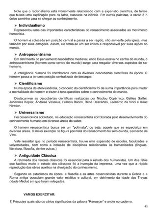 43
Note que o racionalismo está intimamente relacionado com a expansão científica, de forma
que busca uma explicação para os fatos, baseada na ciência. Em outras palavras, a razão é o
único caminho para se chegar ao conhecimento.
 Individualismo
Representou uma das importantes características do renascimento associados ao movimento
humanista.
O homem é colocado em posição central e passa a ser regido, não somente pela igreja, mas
também por suas emoções. Assim, ele torna-se um ser crítico e responsável por suas ações no
mundo.
 Antropocentrismo
Em detrimento do pensamento teocêntrico medieval, onde Deus estava no centro do mundo, o
antropocentrismo (homem como centro do mundo) surge para resgatar diversos aspectos do ser
humano.
A inteligência humana foi corroborada com as diversas descobertas científicas da época. O
homem passa a ter uma posição centralizada de destaque.
 Cientificismo
Numa época de efervescência, o conceito do cientificismo foi de suma importância para mudar
a mentalidade do homem e trazer à tona questões sobre o conhecimento do mundo.
Destacam-se as descobertas científicas realizadas por Nicolau Copérnico, Galileu Galilei,
Johannes Kepler, Andreas Vesalius, Francis Bacon, René Descartes, Leonardo da Vinci e Isaac
Newton.
 Universalismo
Foi desenvolvida sobretudo, na educação renascentista corroborada pelo desenvolvimento do
conhecimento humano em diversas áreas do saber.
O homem renascentista busca ser um "polímata", ou seja, aquele que se especializa em
diversas áreas. O maior exemplo de figura polímata do renascimento foi sem dúvida, Leonardo da
Vinci.
Vale ressaltar que no período renascentista, houve uma expansão de escolas, faculdades e
universidades, bem como a inclusão de disciplinas relacionadas às humanidades (línguas,
literatura, filosofia, dentre outras.)
 Antiguidade Clássica
A retomada dos valores clássicos foi essencial para o estudo dos humanistas. Um dos fatos
que facilitou muito o estudo dos clássicos foi a invenção da imprensa, uma vez que a rápida
reprodução das obras auxiliou na divulgação do conhecimento.
Segundo os estudiosos da época, a filosofia e as artes desenvolvidas durante a Grécia e a
Roma antiga possuíam grande valor estético e cultural, em detrimento da Idade das Trevas
(Idade Média) em que foram relegadas.
VAMOS EXERCITAR:
1) Pesquise quais são os vários significados da palavra “Renascer” e anote no caderno.
 