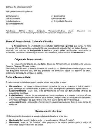 44
2) O que foi o Renascimento?
3) Explique com suas palavras:
a) Humanismo
b) Racionalismo
c) Individualismo
d) Antropocentrismo
e) Cientificismo
f) Universalismo
g) Antiguidade Clássica
Referências: SOUSA, Rainer Gonçalves. "Renascimento"; Brasil Escola. Disponível em:
https://brasilescola.uol.com.br/historiag/renascimento.htm. Acesso em 23 de maio de 2020.
Tema: O Renascimento Cultural e Científico
O Renascimento foi um movimento cultural, econômico e político que surgiu na Itália
do século XIV, se consolidou no século XV e se estendeu até o século XVII por toda a Europa.
Inspirado nos valores da Antiguidade Clássica e gerado pelas modificações estruturais da
sociedade, resultou na reformulação total da vida medieval, dando início à Idade Moderna.
Origem do Renascimento:
O Renascimento originou-se na Itália, devido ao florescimento de cidades como Veneza,
Gênova, Florença, Roma e outras.
Elas enriqueceram com o desenvolvimento do comércio no Mediterrâneo dando origem a uma
rica burguesia mercantil que, em seu processo de afirmação social, se dedicou às artes,
juntamente com alguns príncipes e papas.
Cultura Renascentista:
A cultura renascentista teve quatro características marcantes, a saber:
 Racionalismo - os renascentistas estavam convictos de que a razão era o único caminho
para se chegar ao conhecimento, e que tudo podia ser explicado pela razão e pela ciência.
 Experimentalismo - para eles, todo conhecimento deveria ser demonstrado através da
experiência científica.
 Individualismo - nasceu da necessidade do homem conhecer a si próprio, buscando afirmar
a sua própria personalidade, mostrar seus talentos, atingir a fama e satisfazer suas ambições,
através da concepção de que o direito individual estava acima do direito coletivo.
 Antropocentrismo - colocando o homem como a suprema criação de Deus e como centro do
universo.
Renascimento Literário:
O Renascimento deu origem a grandes gênios da literatura, entre eles:
 Dante Alighieri: escritor italiano autor do grande poema "Divina Comédia".
 Maquiavel: autor de "O Príncipe", obra precursora da ciência política onde o autor dá
conselhos aos governadores da época.
 