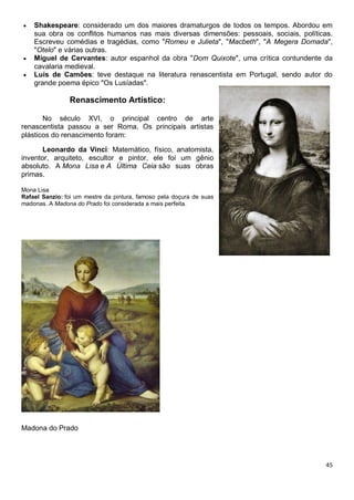 45
 Shakespeare: considerado um dos maiores dramaturgos de todos os tempos. Abordou em
sua obra os conflitos humanos nas mais diversas dimensões: pessoais, sociais, políticas.
Escreveu comédias e tragédias, como "Romeu e Julieta", "Macbeth", "A Megera Domada",
"Otelo" e várias outras.
 Miguel de Cervantes: autor espanhol da obra "Dom Quixote", uma crítica contundente da
cavalaria medieval.
 Luís de Camões: teve destaque na literatura renascentista em Portugal, sendo autor do
grande poema épico "Os Lusíadas".
Renascimento Artístico:
No século XVI, o principal centro de arte
renascentista passou a ser Roma. Os principais artistas
plásticos do renascimento foram:
Leonardo da Vinci: Matemático, físico, anatomista,
inventor, arquiteto, escultor e pintor, ele foi um gênio
absoluto. A Mona Lisa e A Última Ceia são suas obras
primas.
Mona Lisa
Rafael Sanzio: foi um mestre da pintura, famoso pela doçura de suas
madonas. A Madona do Prado foi considerada a mais perfeita.
Madona do Prado
 