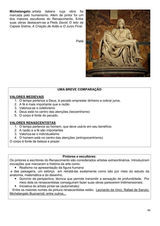 46
Michelangelo: artista italiano cuja obra foi
marcada pelo humanismo. Além de pintor foi um
dos maiores escultores do Renascimento. Entre
suas obras destacam-se a Pietá, David, O teto da
Capela Sistina, A Criação de Adão e O Juízo Final.
Pietá
UMA BREVE COMPARAÇÃO
VALORES MEDIEVAIS
1. O tempo pertence a Deus, é pecado emprestar dinheiro e cobrar juros.
2. A fé é mais importante que a razão
3. Valoriza-se o coletivismo
4. Deus está no centro das atenções (teocentrismo)
5. O corpo é fonte do pecado.
VALORES RENASCENTISTAS
1. O tempo pertence ao homem, que deve usá-lo em seu benefício
2. A razão e a fé são importantes
3. Valoriza-se o individualismo
4. O homem está no centro das atenções (antropocentrismo)
O corpo é fonte de beleza e prazer.
Pintores e escultores:
Os pintores e escritores do Renascimento são considerados artistas extraordinários. Introduziram
inovações que marcaram a história da arte como:
 Realismo na apresentação da figura humana
e das paisagens, um esforço em retratá-las exatamente como são por meio do estudo da
anatomia, matemática e do desenho;
 Domínio da perspectiva, técnica que permite transmitir a sensação de profundidade. Por
meio dela os renascentistas conseguiram fazer suas obras parecerem tridimensionais;
 Iniciativa do artista pintar-se (autorretrato)
Entre os maiores nomes da pintura renascentistas estão: Leonardo da Vinci, Rafael de Sanzio,
Michelangelo Buonarroti, entre outros...
 