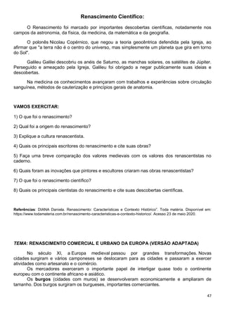 47
Renascimento Científico:
O Renascimento foi marcado por importantes descobertas científicas, notadamente nos
campos da astronomia, da física, da medicina, da matemática e da geografia.
O polonês Nicolau Copérnico, que negou a teoria geocêntrica defendida pela Igreja, ao
afirmar que "a terra não é o centro do universo, mas simplesmente um planeta que gira em torno
do Sol".
Galileu Galilei descobriu os anéis de Saturno, as manchas solares, os satélites de Júpiter.
Perseguido e ameaçado pela Igreja, Galileu foi obrigado a negar publicamente suas ideias e
descobertas.
Na medicina os conhecimentos avançaram com trabalhos e experiências sobre circulação
sanguínea, métodos de cauterização e princípios gerais de anatomia.
VAMOS EXERCITAR:
1) O que foi o renascimento?
2) Qual foi a origem do renascimento?
3) Explique a cultura renascentista.
4) Quais os principais escritores do renascimento e cite suas obras?
5) Faça uma breve comparação dos valores medievais com os valores dos renascentistas no
caderno.
6) Quais foram as inovações que pintores e escultores criaram nas obras renascentistas?
7) O que foi o renascimento científico?
8) Quais os principais cientistas do renascimento e cite suas descobertas científicas.
Referências: DIANA Daniela. Renascimento: Características e Contexto Histórico”. Toda matéria. Disponível em:
https://www.todamateria.com.br/renascimento-caracteristicas-e-contexto-historico/. Acesso 23 de maio 2020.
TEMA: RENASCIMENTO COMERCIAL E URBANO DA EUROPA (VERSÃO ADAPTADA)
No século XI, a Europa medieval passou por grandes transformações. Novas
cidades surgiram e vários camponeses se deslocaram para as cidades e passaram a exercer
atividades como artesanato e o comércio.
Os mercadores exerceram o importante papel de interligar quase todo o continente
europeu com o continente africano e asiático.
Os burgos (cidades com muros) se desenvolveram economicamente e ampliaram de
tamanho. Dos burgos surgiram os burgueses, importantes comerciantes.
 