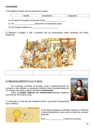 48
ATIVIDADES
1) Complete as frases com as palavras do quadro:
cidades mercadores burgueses
a) No século XI surgiram na Europa novas ___________________
b) Os ___________________ exerceram um importante papel
c) Dos burgos surgiram os ________________________
2) Observe a imagem e cite 3 produtos que os comerciantes estão vendendo nas feiras
medievais:
O RENASCIMENTO CULTURAL
As mudanças ocorridas na Europa, como o desenvolvimento do
comércio e das cidades e a expansão marítima, foram acompanhadas por
um intenso movimento cultural, chamado renascimento.
Entre os artistas italianos do renascimento podemos destacar:
Leonardo da Vinci (Mona Lisa).
1) você sabe o nome da obra retratada acima e qual pintor renascentista
que a retratou?
2) Na ciência destacou-se Nicolau Copérnico. Defendia
a teoria heliocêntrica, quem esta no centro do universo
para ele?
Era o _______________ , o centro do universo.
 