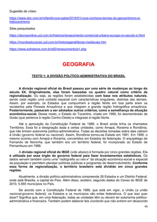 49
Sugestão de vídeo:
https://www.ebc.com.br/infantil/voce-sabia/2016/01/voce-conhece-teorias-do-geocentrismo-e-
heliocentrismo
Sites pesquisados
https://alunosonline.uol.com.br/historia/renascimento-comercial-urbano-europa-no-seculo-xi.html
https://mundoeducacao.uol.com.br/historiageral/feiras-medievais.htm
https://www.sohistoria.com.br/ef2/renascimento/p1.php
GEOGRAFIA
TEXTO 1: A DIVISÃO POLÍTICO-ADMINISTRATIVA DO BRASIL
A divisão regional oficial do Brasil passou por uma série de mudanças ao longo do
século XX. Originalmente, elas foram baseadas no quadro natural como critério de
regionalização. Ou seja, as regiões foram estabelecidas com base nos atributos naturais,
sendo cada região uma unidade espacial com características singulares, distintas das demais.
Assim, por exemplo, os Estados que compunham a região Norte em boa parte eram os
recobertos pela Floresta Amazônica e que integram a grande região hidrográfica amazônica.
Posteriormente, passaram a ser adotados outros critérios, como a semelhança da situação
econômico-social. Desse modo, o Estado do Tocantins, criado em 1988, foi desmembrado de
Goiás (que pertence à região Centro-Oeste) e integrado à região Norte.
Até a aprovação da Constituição Federal de 1988, o Brasil ainda tinha os chamados
Territórios. Essa foi a designação dada a certas unidades, como Amapá, Roraima e Rondônia,
que não tinham autonomia político-administrativa. Todas as decisões tomadas sobre eles cabiam
à União (governo federal ou nacional). Assim, Rondônia tornou-se Estado em 1981. Em 1988, o
mesmo ocorreu com Amapá e Roraima, convertidos em Estados da federação. O arquipélago de
Fernando de Noronha, que também era um território federal, foi incorporado ao Estado de
Pernambuco em 1988.
A divisão regional oficial do IBGE (vide abaixo) é formada por cinco grandes regiões. Ela
é utilizada por esse órgão do governo federal para fazer levantamentos estatísticos. Os
dados servem também como uma “radiografia ou raio-x” da situação econômico-social e espacial
da população e permitem planejar políticas públicas e programas de desenvolvimento. Conforme
essa forma de regionalização, o território brasileiro está dividido em cinco grandes
regiões.
Atualmente, a divisão político-administrativa compreende 26 Estados e um Distrito Federal,
onde está Brasília, a capital do País. Além disso, existem, segundo dados do Censo do IBGE de
2010, 5.565 municípios no País.
De acordo com a Constituição Federal de 1988, que está em vigor, a União (a união
nacional-governo federal), os Estados e os municípios são entes federativos. O que isso quer
dizer? Significa que, em uma federação, todas as unidades têm ou devem ter autonomia político-
administrativa e financeira. Também podem elaborar leis (contanto que não entrem em desacordo
 
