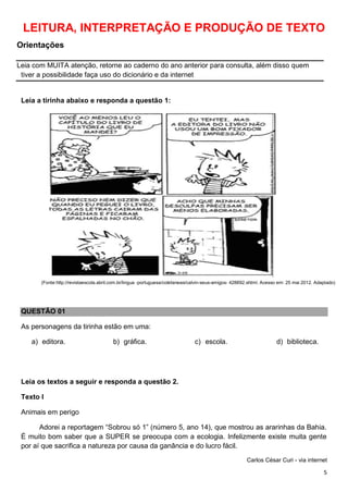 5
LEITURA, INTERPRETAÇÃO E PRODUÇÃO DE TEXTO
Orientações
Leia com MUITA atenção, retorne ao caderno do ano anterior para consulta, além disso quem
tiver a possibilidade faça uso do dicionário e da internet
Leia a tirinha abaixo e responda a questão 1:
(Fonte:http://revistaescola.abril.com.br/lingua -portuguesa/coletaneas/calvin-seus-amigos- 428892.shtml. Acesso em: 25 mai 2012. Adaptado)
QUESTÃO 01
As personagens da tirinha estão em uma:
a) editora. b) gráfica. c) escola. d) biblioteca.
Leia os textos a seguir e responda a questão 2.
Texto I
Animais em perigo
Adorei a reportagem “Sobrou só 1” (número 5, ano 14), que mostrou as ararinhas da Bahia.
É muito bom saber que a SUPER se preocupa com a ecologia. Infelizmente existe muita gente
por aí que sacrifica a natureza por causa da ganância e do lucro fácil.
Carlos César Curi - via internet
 