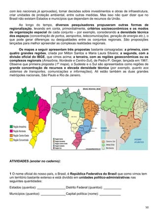 50
com leis nacionais já aprovadas), tomar decisões sobre investimentos e obras de infraestrutura,
criar unidades de proteção ambiental, entre outras medidas. Mas isso não quer dizer que no
Brasil não existam Estados e municípios que dependam de recursos da União.
Ao longo do tempo, diversos pesquisadores propuseram outras formas de
regionalização, levando em conta, primordialmente, critérios socioeconômicos e os modos
de organização espacial de cada conjunto – por exemplo, considerando a densidade técnica
dos espaços (concentração de portos, aeroportos, telecomunicações, geração de energia etc.), o
que pode gerar diferenças ou desigualdades entre os conjuntos regionais. São proposições
lançadas para melhor apreender as complexas realidades regionais.
Os mapas a seguir apresentam três propostas bastante consagradas: a primeira, com
quatro grandes regiões, criada por Milton Santos e Maria Laura Silveira; a segunda, com a
divisão oficial do IBGE, que vimos acima; a terceira, com as regiões geoeconômicas ou os
complexos regionais (Amazônia, Nordeste e Centro-Sul), de Pedro P. Geiger, lançada em 1967.
Observe que primeira proposta (1º mapa), o Sudeste e o Sul são apresentados como regiões de
grande concentração de recursos e elevada densidade técnica (por exemplo, quanto aos
sistemas de transportes, comunicações e informações). Ali estão também as duas grandes
metrópoles nacionais, São Paulo e Rio de Janeiro.
ATIVIDADES (anotar no caderno):
1 O nome oficial do nosso país, o Brasil, é República Federativa do Brasil que como vimos tem
um território bastante extenso e está dividido em unidades político-administrativas nas
seguintes quantidades:
Estados (quantos): ________________Distrito Federal (quantos): __________
Municípios (quantos): ______________Capital política (nome): ____________
 