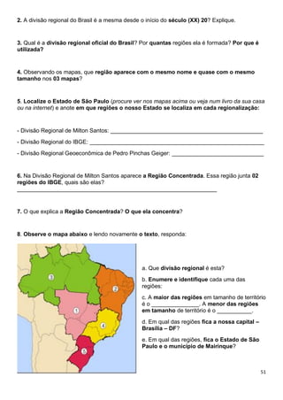 51
2. A divisão regional do Brasil é a mesma desde o início do século (XX) 20? Explique.
3. Qual é a divisão regional oficial do Brasil? Por quantas regiões ela é formada? Por que é
utilizada?
4. Observando os mapas, que região aparece com o mesmo nome e quase com o mesmo
tamanho nos 03 mapas?
5. Localize o Estado de São Paulo (procure ver nos mapas acima ou veja num livro da sua casa
ou na internet) e anote em que regiões o nosso Estado se localiza em cada regionalização:
- Divisão Regional de Milton Santos: ________________________________________________
- Divisão Regional do IBGE: _______________________________________________________
- Divisão Regional Geoeconômica de Pedro Pinchas Geiger: _____________________________
6. Na Divisão Regional de Milton Santos aparece a Região Concentrada. Essa região junta 02
regiões do IBGE, quais são elas?
_______________________________________________________________
7. O que explica a Região Concentrada? O que ela concentra?
8. Observe o mapa abaixo e lendo novamente o texto, responda:
a. Que divisão regional é esta?
b. Enumere e identifique cada uma das
regiões:
c. A maior das regiões em tamanho de território
é o _______________. A menor das regiões
em tamanho de território é o ___________.
d. Em qual das regiões fica a nossa capital –
Brasília – DF?
e. Em qual das regiões, fica o Estado de São
Paulo e o município de Mairinque?
 