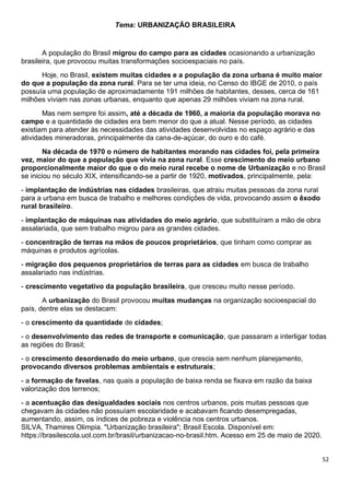 52
Tema: URBANIZAÇÃO BRASILEIRA
A população do Brasil migrou do campo para as cidades ocasionando a urbanização
brasileira, que provocou muitas transformações socioespaciais no país.
Hoje, no Brasil, existem muitas cidades e a população da zona urbana é muito maior
do que a população da zona rural. Para se ter uma ideia, no Censo do IBGE de 2010, o país
possuía uma população de aproximadamente 191 milhões de habitantes, desses, cerca de 161
milhões viviam nas zonas urbanas, enquanto que apenas 29 milhões viviam na zona rural.
Mas nem sempre foi assim, até a década de 1960, a maioria da população morava no
campo e a quantidade de cidades era bem menor do que a atual. Nesse período, as cidades
existiam para atender às necessidades das atividades desenvolvidas no espaço agrário e das
atividades mineradoras, principalmente da cana-de-açúcar, do ouro e do café.
Na década de 1970 o número de habitantes morando nas cidades foi, pela primeira
vez, maior do que a população que vivia na zona rural. Esse crescimento do meio urbano
proporcionalmente maior do que o do meio rural recebe o nome de Urbanização e no Brasil
se iniciou no século XIX, intensificando-se a partir de 1920, motivados, principalmente, pela:
- implantação de indústrias nas cidades brasileiras, que atraiu muitas pessoas da zona rural
para a urbana em busca de trabalho e melhores condições de vida, provocando assim o êxodo
rural brasileiro.
- implantação de máquinas nas atividades do meio agrário, que substituíram a mão de obra
assalariada, que sem trabalho migrou para as grandes cidades.
- concentração de terras na mãos de poucos proprietários, que tinham como comprar as
máquinas e produtos agrícolas.
- migração dos pequenos proprietários de terras para as cidades em busca de trabalho
assalariado nas indústrias.
- crescimento vegetativo da população brasileira, que cresceu muito nesse período.
A urbanização do Brasil provocou muitas mudanças na organização socioespacial do
país, dentre elas se destacam:
- o crescimento da quantidade de cidades;
- o desenvolvimento das redes de transporte e comunicação, que passaram a interligar todas
as regiões do Brasil;
- o crescimento desordenado do meio urbano, que crescia sem nenhum planejamento,
provocando diversos problemas ambientais e estruturais;
- a formação de favelas, nas quais a população de baixa renda se fixava em razão da baixa
valorização dos terrenos;
- a acentuação das desigualdades sociais nos centros urbanos, pois muitas pessoas que
chegavam às cidades não possuíam escolaridade e acabavam ficando desempregadas,
aumentando, assim, os índices de pobreza e violência nos centros urbanos.
SILVA, Thamires Olimpia. "Urbanização brasileira"; Brasil Escola. Disponível em:
https://brasilescola.uol.com.br/brasil/urbanizacao-no-brasil.htm. Acesso em 25 de maio de 2020.
 