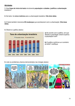 53
Atividades
1. Que frase do início do texto envolvendo população e cidades, justifica a urbanização
brasileira?
2. No texto, há cinco motivos para a urbanização brasileira. Cite dois deles.
3. O texto também menciona 05 mudanças que aconteceram com a urbanização. Cite duas
delas.
4. Observe o gráfico abaixo:
a) De acordo com o gráfico, em que
década a população urbana superou
a população rural?
b) O gráfico confirma ou é contrário
ao texto? Justifique.
5. Liste os problemas urbanos demonstrados nas charges abaixo:
 