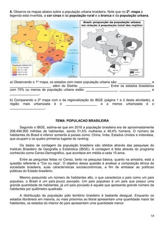 54
6. Observe os mapas abaixo sobre a população urbana brasileira. Note que no 2º. mapa a
legenda está invertida, a cor cinza é da população rural e a branca é da população urbana.
a) Observando o 1º mapa, os estados com maior população urbana são: __________________ e
______________________, além do Distrito ________________. Entre os estados brasileiros
com 70% ou menos de população urbana estão: _________________, _________________ e
________________.
b) Comparando o 2º mapa com o da regionalização do IBGE (página 1 e 2 desta atividade), a
região mais urbanizada é o _________________ e a menos urbanizada é o
___________________.
TEMA: POPULACAO BRASILEIRA
Segundo o IBGE, estima-se que em 2018 a população brasileira era de aproximadamente
208.494.900 milhões de habitantes, sendo 51,6% mulheres e 48,4% homens. O número de
habitantes do Brasil é inferior somente à países como: China, Índia, Estados Unidos e Indonésia,
que ocupam o os quatro primeiros lugares do ranking.
Os dados de contagem da população brasileira são obtidos através das pesquisas do
Instituto Brasileiro de Geografia e Estatística (IBGE). A contagem é feita através do programa
conhecido como Censo Demográfico, que acontece em média a cada 10 anos.
Entre as perguntas feitas no Censo, tanto na pesquisa básica, quanto na amostra, está a
questão referente a “Cor ou raça”. O objetivo dessa questão é analisar a composição étnica da
sociedade brasileira, suas características socioeconômicas, a fim de embasar as políticas
públicas do Estado brasileiro.
Mesmo possuindo um número de habitantes alto, o que caracteriza o país como um país
populoso, o Brasil é um país pouco povoado. Um país populoso é um país que possuí uma
grande quantidade de habitantes, já um país povoado é aquele que apresenta grande número de
habitantes por quilômetro quadrado.
A distribuição da população pelo território brasileiro é bastante desigual. Enquanto os
estados litorâneos em maioria, ou mais próximos ao litoral apresentam uma quantidade maior de
habitantes, os estados do interior do país apresentam uma quantidade menor.
 