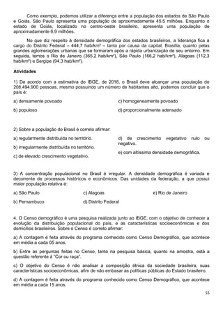 55
Como exemplo, podemos utilizar a diferença entre a população dos estados de São Paulo
e Goiás. São Paulo apresenta uma população de aproximadamente 45.5 milhões. Enquanto o
estado de Goiás, localizado no centro-oeste brasileiro, apresenta uma população de
aproximadamente 6,9 milhões.
No que diz respeito à densidade demográfica dos estados brasileiros, a liderança fica a
cargo do Distrito Federal – 444,7 hab/km² – tanto por causa da capital, Brasília, quanto pelas
grandes aglomerações urbanas que se formaram após a rápida urbanização de seu entorno. Em
seguida, temos o Rio de Janeiro (365,2 hab/km²), São Paulo (166,2 hab/km²), Alagoas (112,3
hab/km²) e Sergipe (94,3 hab/km²).
Atividades
1) De acordo com a estimativa do IBGE, de 2018, o Brasil deve alcançar uma população de
208.494.900 pessoas, mesmo possuindo um número de habitantes alto, podemos concluir que o
país é:
a) densamente povoado
b) populoso
c) homogeneamente povoado
d) proporcionalmente adensado
2) Sobre a população do Brasil é correto afirmar:
a) regularmente distribuída no território.
b) irregularmente distribuída no território.
c) de elevado crescimento vegetativo.
d) de crescimento vegetativo nulo ou
negativo.
e) com altíssima densidade demográfica.
3) A concentração populacional no Brasil é irregular. A densidade demográfica é variada e
decorrente de processos históricos e econômicos. Das unidades da federação, a que possui
maior população relativa é:
a) São Paulo
b) Pernambuco
c) Alagoas
d) Distrito Federal
e) Rio de Janeiro
4. O Censo demográfico é uma pesquisa realizada junto ao IBGE, com o objetivo de conhecer a
evolução da distribuição populacional do país, e as características socioeconômicas e dos
domicílios brasileiros. Sobre o Censo é correto afirmar:
a) A contagem é feita através do programa conhecido como Censo Demográfico, que acontece
em média a cada 05 anos.
b) Entre as perguntas feitas no Censo, tanto na pesquisa básica, quanto na amostra, está a
questão referente à “Cor ou raça”.
c) O objetivo do Censo é não analisar a composição étnica da sociedade brasileira, suas
características socioeconômicas, afim de não embasar as políticas públicas do Estado brasileiro.
d) A contagem é feita através do programa conhecido como Censo Demográfico, que acontece
em média a cada 15 anos.
 
