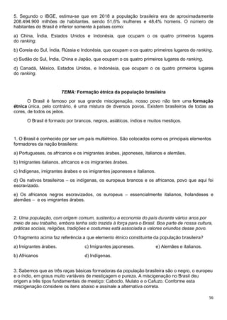 56
5. Segundo o IBGE, estima-se que em 2018 a população brasileira era de aproximadamente
208.494.900 milhões de habitantes, sendo 51,6% mulheres e 48,4% homens. O número de
habitantes do Brasil é inferior somente à países como:
a) China, Índia, Estados Unidos e Indonésia, que ocupam o os quatro primeiros lugares
do ranking.
b) Coreia do Sul, Índia, Rússia e Indonésia, que ocupam o os quatro primeiros lugares do ranking.
c) Sudão do Sul, Índia, China e Japão, que ocupam o os quatro primeiros lugares do ranking.
d) Canadá, México, Estados Unidos, e Indonésia, que ocupam o os quatro primeiros lugares
do ranking.
TEMA: Formação étnica da população brasileira
O Brasil é famoso por sua grande miscigenação, nosso povo não tem uma formação
étnica única, pelo contrário, é uma mistura de diversos povos. Existem brasileiros de todas as
cores, de todos os jeitos.
O Brasil é formado por brancos, negros, asiáticos, índios e muitos mestiços.
1. O Brasil é conhecido por ser um país multiétnico. São colocados como os principais elementos
formadores da nação brasileira:
a) Portugueses, os africanos e os imigrantes árabes, japoneses, italianos e alemães.
b) Imigrantes italianos, africanos e os imigrantes árabes.
c) Indígenas, imigrantes árabes e os imigrantes japoneses e italianos.
d) Os nativos brasileiros – os indígenas, os europeus brancos e os africanos, povo que aqui foi
escravizado.
e) Os africanos negros escravizados, os europeus – essencialmente italianos, holandeses e
alemães – e os imigrantes árabes.
2. Uma população, com origem comum, sustentou a economia do país durante vários anos por
meio de seu trabalho, embora tenha sido trazida à força para o Brasil. Boa parte de nossa cultura,
práticas sociais, religiões, tradições e costumes está associada a valores oriundos desse povo.
O fragmento acima faz referência a que elemento étnico constituinte da população brasileira?
a) Imigrantes árabes.
b) Africanos
c) Imigrantes japoneses.
d) Indígenas.
e) Alemães e italianos.
3. Sabemos que as três raças básicas formadoras da população brasileira são o negro, o europeu
e o índio, em graus muito variáveis de mestiçagem e pureza. A miscigenação no Brasil deu
origem a três tipos fundamentais de mestiço: Caboclo, Mulato e o Cafuzo. Conforme esta
miscigenação considere os itens abaixo e assinale a alternativa correta.
 