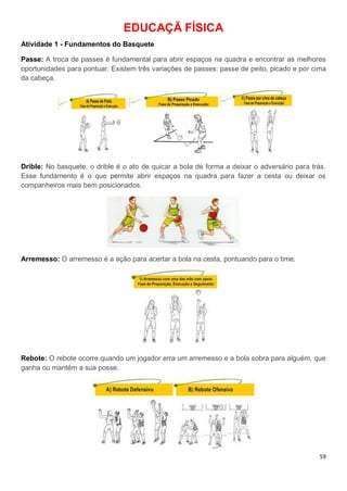 59
EDUCAÇÃ FÍSICA
Atividade 1 - Fundamentos do Basquete
Passe: A troca de passes é fundamental para abrir espaços na quadra e encontrar as melhores
oportunidades para pontuar. Existem três variações de passes: passe de peito, picado e por cima
da cabeça.
Drible: No basquete, o drible é o ato de quicar a bola de forma a deixar o adversário para trás.
Esse fundamento é o que permite abrir espaços na quadra para fazer a cesta ou deixar os
companheiros mais bem posicionados.
Arremesso: O arremesso é a ação para acertar a bola na cesta, pontuando para o time.
Rebote: O rebote ocorre quando um jogador erra um arremesso e a bola sobra para alguém, que
ganha ou mantém a sua posse.
 
