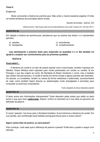 6
Texto II
Exigências
Muito comovente a história da ararinha-azul. Mas achei o macho bastante exigente. É triste
ver tantas tentativas de procriação darem errado.
Cláudia Guimarães - Ipameri, GO
(Disponível em: http://super.abril.com.br/cultura/leitores-via-e-mail/. Acesso em: 30 maio 2017.)
QUESTÃO 02
Em relação à história da ararinha-azul, percebe-se que os autores dos textos I e II apresentam
opiniões.
a) opostas.
b) divergentes.
c) excludentes.
d) complementares.
Leia atentamente o próximo texto para responder as questões 3 e 4. Ele também irá
ajudá-lo a ampliar seu conhecimento para as próximas questões
TEXTO III
Você sabia?...
A literatura de cordel é um tipo de poesia popular oral e improvisada, também impressa em
folhetos. Esses folhetos eram expostos para venda pendurados em cordas ou cordéis, lá em
Portugal, o que deu origem ao nome. No Nordeste do Brasil, herdamos o nome, mas a tradição
das cordas não permaneceu. O cordel é escrito em forma rimada e alguns poemas são ilustrados.
Os autores, ou cordelistas, recitam os versos de forma melodiosa e cadenciada, acompanhados
de viola, como também fazem leituras ou declamações muito empolgadas e animadas para
conquistar os possíveis compradores.
Texto adaptado do site pt.wikipedia.org/wiki
QUESTÃO 03
O texto acima tem informações interessantes! Tente descobrir pelas pistas que estão no texto
acima o que quer dizer cadenciada. Depois, confira no dicionário se a sua ideia se aproxima da
definição da palavra.
QUESTÃO 04
O nosso “passeio” nos levou para o Nordeste brasileiro, lá encontramos a literatura de cordel. Em
sua opinião, que contribuição essa tradição portuguesa trouxe para a nossa cultura?
Agora vamos falar de poema, ou será poesia?
Para começar, você sabe qual a diferença de poema e poesia? Então leia o quadro a seguir com
atenção:
 