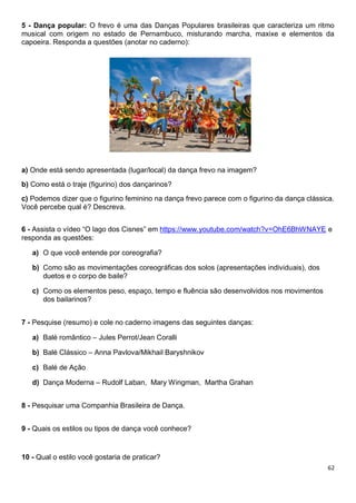 62
5 - Dança popular: O frevo é uma das Danças Populares brasileiras que caracteriza um ritmo
musical com origem no estado de Pernambuco, misturando marcha, maxixe e elementos da
capoeira. Responda a questões (anotar no caderno):
a) Onde está sendo apresentada (lugar/local) da dança frevo na imagem?
b) Como está o traje (figurino) dos dançarinos?
c) Podemos dizer que o figurino feminino na dança frevo parece com o figurino da dança clássica.
Você percebe qual é? Descreva.
6 - Assista o vídeo “O lago dos Cisnes” em https://www.youtube.com/watch?v=OhE6BhWNAYE e
responda as questões:
a) O que você entende por coreografia?
b) Como são as movimentações coreográficas dos solos (apresentações individuais), dos
duetos e o corpo de baile?
c) Como os elementos peso, espaço, tempo e fluência são desenvolvidos nos movimentos
dos bailarinos?
7 - Pesquise (resumo) e cole no caderno imagens das seguintes danças:
a) Balé romântico – Jules Perrot/Jean Coralli
b) Balé Clássico – Anna Pavlova/Mikhail Baryshnikov
c) Balé de Ação
d) Dança Moderna – Rudolf Laban, Mary Wingman, Martha Grahan
8 - Pesquisar uma Companhia Brasileira de Dança.
9 - Quais os estilos ou tipos de dança você conhece?
10 - Qual o estilo você gostaria de praticar?
 