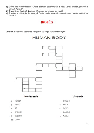 64
a) Como são os movimentos? Quais adjetivos podemos dar a eles? Leves, alegres, pesados e
tristes? Por quê?
b) E quanto ao figurino? Quais as diferenças percebidas por você?
c) E sobre a utilização do espaço? Quais níveis espaciais são utilizados? Altos, médios ou
baixos?
INGLÊS
Questão 1 - Escreva os nomes das partes do corpo humano em inglês.
 