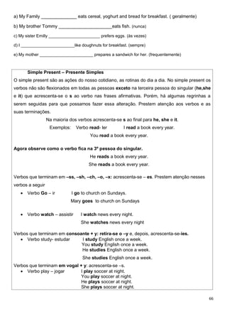 66
a) My Family ______________ eats cereal, yoghurt and bread for breakfast. ( geralmente)
b) My brother Tommy _____________________eats fish. (nunca)
c) My sister Emilly ______________________ prefers eggs. (às vezes)
d) I _______________________like doughnuts for breakfast. (sempre)
e) My mother _______________________ prepares a sandwich for her. (frequentemente)
Simple Present – Presente Simples
O simple present são as ações do nosso cotidiano, as rotinas do dia a dia. No simple present os
verbos não são flexionados em todas as pessoas exceto na terceira pessoa do singular (he,she
e it) que acrescenta-se o s ao verbo nas frases afirmativas. Porém, há algumas regrinhas a
serem seguidas para que possamos fazer essa alteração. Prestem atenção aos verbos e as
suas terminações.
Na maioria dos verbos acrescenta-se s ao final para he, she e it.
Exemplos: Verbo read- ler I read a book every year.
You read a book every year.
Agora observe como o verbo fica na 3º pessoa do singular.
He reads a book every year.
She reads a book every year.
Verbos que terminam em –ss, –sh, –ch, –o, –x: acrescenta-se – es. Prestem atenção nesses
verbos a seguir
 Verbo Go – ir I go to church on Sundays.
Mary goes to church on Sundays
 Verbo watch – assistir I watch news every night.
She watches news every night
Verbos que terminam em consoante + y: retira-se o –y e, depois, acrescenta-se-ies.
 Verbo study- estudar I study English once a week.
You study English once a week.
He studies English once a week.
She studies English once a week.
Verbos que terminam em vogal + y: acrescenta-se –s.
 Verbo play – jogar I play soccer at night.
You play soccer at night.
He plays soccer at night.
She plays soccer at night.
 