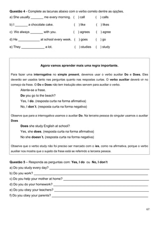 67
Questão 4 - Complete as lacunas abaixo com o verbo correto dentre as opções.
a) She usually _______ me every morning. ( ) call ( ) calls
b) I _______ a chocolate cake. ( ) like ( ) likes
c) We always _______ with you. ( ) agrees ( ) agree
d) He ____________ at school every week. ( ) goes ( ) go
e) They _____________ a lot. ( ) studies ( ) study
Agora vamos aprender mais uma regra importante.
Para fazer uma interrogativa no simple present, devemos usar o verbo auxiliar Do e Does. Eles
deverão ser usados tanto nas perguntas quanto nas respostas curtas. O verbo auxiliar deverá vir no
começo da frase. O Do e Does não tem tradução eles servem para auxiliar o verbo.
Atente-se a frase.
Do you go to the beach?
Yes, I do. (resposta curta na forma afirmativa)
No, I don´t. (resposta curta na forma negativa)
Observe que para a interrogativa usamos o auxiliar Do. Na terceira pessoa do singular usamos o auxiliar
Does
Does she study English at school?
Yes, she does. (resposta curta na forma afirmativa)
No she doesn´t. (resposta curta na forma negativa)
Observe que o verbo study não foi preciso ser marcado com o ies, como na afirmativa, porque o verbo
auxiliar nos mostra que o sujeito da frase está se referindo a terceira pessoa.
Questão 5 – Responda as perguntas com: Yes, I do ou No, I don’t
a) Do you study every day? ________________________________________________________
b) Do you work? ________________________________________________________________
c) Do you help your mother at home? ________________________________________________
d) Do you do your homework? _____________________________________________________
e) Do you obey your teachers? _____________________________________________________
f) Do you obey your parents? ______________________________________________________
 