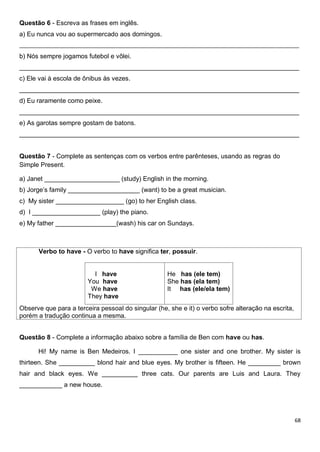 68
Questão 6 - Escreva as frases em inglês.
a) Eu nunca vou ao supermercado aos domingos.
_______________________________________________________________________________________________
b) Nós sempre jogamos futebol e vôlei.
______________________________________________________________________________
c) Ele vai à escola de ônibus às vezes.
______________________________________________________________________________
d) Eu raramente como peixe.
______________________________________________________________________________
e) As garotas sempre gostam de batons.
______________________________________________________________________________
Questão 7 - Complete as sentenças com os verbos entre parênteses, usando as regras do
Simple Present.
a) Janet _____________________ (study) English in the morning.
b) Jorge’s family ____________________ (want) to be a great musician.
c) My sister ___________________ (go) to her English class.
d) I ___________________ (play) the piano.
e) My father _________________(wash) his car on Sundays.
Verbo to have - O verbo to have significa ter, possuir.
I have
You have
We have
They have
He has (ele tem)
She has (ela tem)
It has (ele/ela tem)
Observe que para a terceira pessoal do singular (he, she e it) o verbo sofre alteração na escrita,
porém a tradução continua a mesma.
Questão 8 - Complete a informação abaixo sobre a família de Ben com have ou has.
Hi! My name is Ben Medeiros. I ___________ one sister and one brother. My sister is
thirteen. She __________ blond hair and blue eyes. My brother is fifteen. He _________ brown
hair and black eyes. We __________ three cats. Our parents are Luis and Laura. They
____________ a new house.
 