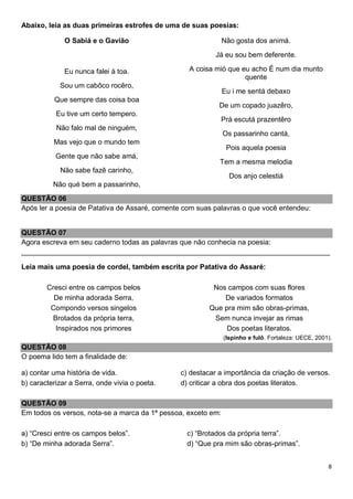 8
Abaixo, leia as duas primeiras estrofes de uma de suas poesias:
O Sabiá e o Gavião
Eu nunca falei à toa.
Sou um cabôco rocêro,
Que sempre das coisa boa
Eu tive um certo tempero.
Não falo mal de ninguém,
Mas vejo que o mundo tem
Gente que não sabe amá,
Não sabe fazê carinho,
Não qué bem a passarinho,
Não gosta dos animá.
Já eu sou bem deferente.
A coisa mió que eu acho É num dia munto
quente
Eu i me sentá debaxo
De um copado juazêro,
Prá escutá prazentêro
Os passarinho cantá,
Pois aquela poesia
Tem a mesma melodia
Dos anjo celestiá
QUESTÃO 06
Após ler a poesia de Patativa de Assaré, comente com suas palavras o que você entendeu:
QUESTÃO 07
Agora escreva em seu caderno todas as palavras que não conhecia na poesia:
______________________________________________________________________________
Leia mais uma poesia de cordel, também escrita por Patativa do Assaré:
Cresci entre os campos belos
De minha adorada Serra,
Compondo versos singelos
Brotados da própria terra,
Inspirados nos primores
Nos campos com suas flores
De variados formatos
Que pra mim são obras-primas,
Sem nunca invejar as rimas
Dos poetas literatos.
(Ispinho e fulô. Fortaleza: UECE, 2001).
QUESTÃO 08
O poema lido tem a finalidade de:
a) contar uma história de vida.
b) caracterizar a Serra, onde vivia o poeta.
c) destacar a importância da criação de versos.
d) criticar a obra dos poetas literatos.
QUESTÃO 09
Em todos os versos, nota-se a marca da 1ª pessoa, exceto em:
a) “Cresci entre os campos belos”.
b) “De minha adorada Serra”.
c) “Brotados da própria terra”.
d) “Que pra mim são obras-primas”.
 