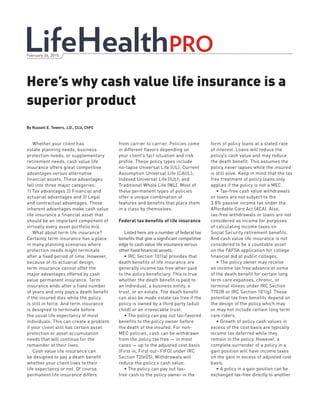 Here’s why cash value life insurance is a
superior product
February 26, 2015
Whether your client has
estate planning needs, business
protection needs, or supplementary
retirement needs, cash value life
insurance offers great competitive
advantages versus alternative
financial assets. These advantages
fall into three major categories:
1) Tax advantages 2) Financial and
actuarial advantages and 3) Legal
and contractual advantages. These
inherent advantages make cash value
life insurance a financial asset that
should be an important component of
virtually every asset portfolio mix.
What about term life insurance?
Certainly term insurance has a place
in many planning scenarios where
protection needs might terminate
after a fixed period of time. However,
because of its actuarial design,
term insurance cannot offer the
major advantages offered by cash
value permanent insurance. Term
insurance ends after a fixed number
of years and only pays a death benefit
if the insured dies while the policy
is still in force. And term insurance
is designed to terminate before
the usual life expectancy of most
individuals. This can create a problem
if your client still has certain asset
protection or asset accumulation
needs that will continue for the
remainder of their lives.
Cash value life insurance can
be designed to pay a death benefit
whether your client lives to their
life expectancy or not. Of course,
permanent life insurance differs
from carrier to carrier. Policies come
in different flavors depending on
your client’s fact situation and risk
profile. These policy types include
no-lapse Universal Life (UL); Current
Assumption Universal Life (CAUL);
Indexed Universal Life (IUL); and
Traditional Whole Life (WL). Most of
these permanent types of policies
offer a unique combination of
features and benefits that place them
in a class by themselves.
Federal tax benefits of life insurance
Listed here are a number of federal tax
benefits that give a significant competitive
edge to cash value life insurance versus
other fixed financial assets:
• IRC Section 101(a) provides that
death benefits of life insurance are
generally income tax free when paid
to the policy beneficiary. This is true
whether the death benefit is paid to
an individual, a business entity, a
trust, or an estate. The death benefit
can also be made estate tax free if the
policy is owned by a third party (adult
child) or an irrevocable trust.
• The policy can pay out tax-favored
benefits to the policy owner before
the death of the insured. For non-
MEC policies, cash can be withdrawn
from the policy tax free — in most
cases — up to the adjusted cost basis
(First in, First out- FIFO) under IRC
Section 72(e)(5). Withdrawals will
reduce the policy’s cash value.
• The policy can pay out tax-
free cash to the policy owner in the
form of policy loans at a stated rate
of interest. Loans will reduce the
policy’s cash value and may reduce
the death benefit. This assumes the
policy never lapses while the insured
is still alive. Keep in mind that the tax
free treatment of policy loans only
applies if the policy is not a MEC.
• Tax-free cash value withdrawals
or loans are not subject to the
3.8% passive income tax under the
Affordable Care Act (ACA). Also,
tax-free withdrawals or loans are not
considered as income for purposes
of calculating income taxes on
Social Security retirement benefits.
And cash value life insurance is not
considered to be a countable asset
on the FAFSA application for college
financial aid at public colleges.
• The policy owner may receive
an income tax free advance of some
of the death benefit for certain long
term care expanses, chronic, or
terminal illness under IRC Section
7702B or IRC Section 101(g). These
potential tax free benefits depend on
the design of the policy which may
or may not include certain long term
care riders.
• Growth of policy cash values in
excess of the cost basis are typically
income tax deferred while they
remain in the policy. However, a
complete surrender of a policy in a
gain position will have income taxes
on the gain in excess of adjusted cost
basis.
• A policy in a gain position can be
exchanged tax-free directly to another
By Russell E. Towers, J.D., CLU, ChFC
 