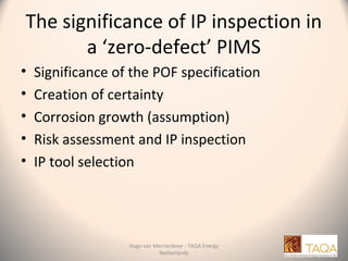 The significance of IP inspection in
a ‘zero-defect’ PIMS
• Significance of the POF specification
• Creation of certainty
• Corrosion growth (assumption)
• Risk assessment and IP inspection
• IP tool selection
Hugo van Merrienboer - TAQA Energy
Netherlands
 