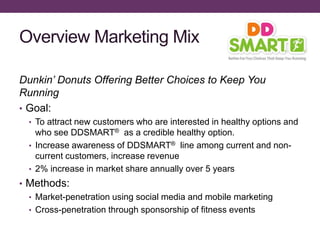 Overview Marketing Mix
Dunkin’ Donuts Offering Better Choices to Keep You
Running
• Goal:
• To attract new customers who are interested in healthy options and
who see DDSMART® as a credible healthy option.
• Increase awareness of DDSMART® line among current and non-
current customers, increase revenue
• 2% increase in market share annually over 5 years
• Methods:
• Market-penetration using social media and mobile marketing
• Cross-penetration through sponsorship of fitness events
 