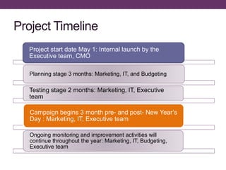 Project Timeline
Project start date May 1: Internal launch by the
Executive team, CMO
Planning stage 3 months: Marketing, IT, and Budgeting
Testing stage 2 months: Marketing, IT, Executive
team
Campaign begins 3 month pre- and post- New Year’s
Day : Marketing, IT, Executive team
Ongoing monitoring and improvement activities will
continue throughout the year: Marketing, IT, Budgeting,
Executive team
 
