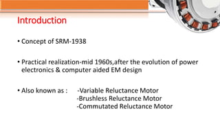 Introduction
• Concept of SRM-1938
• Practical realization-mid 1960s,after the evolution of power
electronics & computer aided EM design
• Also known as : -Variable Reluctance Motor
-Brushless Reluctance Motor
-Commutated Reluctance Motor
 