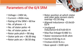 Parameters of the 6/4 SRM
• Voltage = 240V dc,
• Current = 450A max,
• Rating of the SRM = 60 kw
• No. of phases = 3
• No. of stator poles =6
• No. of stator poles =4
• Rotor pole pitch = 90 deg
• Stator pole arc = 36.00 deg
• Rotor pole arc = 38.50 deg
• Rotor position at which stator
and rotor pole corners starts
overlap =52.50 deg
• Aligned inductance =23.6x10-
03 H
• Unaligned
inductance=0.67x10-03 H
• Max flux linkage=0.486 V.s
• Stator resistance=0.05 ohm
• Inertia=0.05 Kg.m.m
• Friction=0.02 N.m.s
• Base speed = 3100 rpm
 