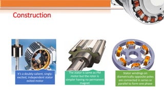 Construction
It’s a doubly-salient, singly-
excited, independent stator
exited motor
The stator is same as PM
motor but the rotor is
simpler having no permanent
magnet
Stator windings on
diametrically opposite poles
are connected in series or
parallel to form one phase
 