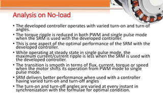Analysis on No-load
• The developed controller operates with varied turn-on and turn-of
angles.
• The torque ripple is reduced in both PWM and single pulse mode
when the SRM is used with the developed controller.
• This is one aspect of the optimal performance of the SRM with the
developed controller.
• While operating at steady state in single pulse mode, the
maximum current/current ripple is less when the SRM is used with
the developed controller.
• The transition is smooth in terms of flux, current, torque or speed
when the motor shifts its operation from PWM mode to single
pulse mode.
• SRM delivers better performance when used with a controller
having varied turn-on and turn-off angles
• The turn-on and turn-off angles are varied at every instant in
synchronization with the formulae for optimal condition.
 