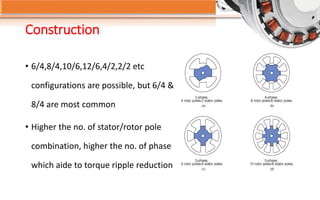 Construction
• 6/4,8/4,10/6,12/6,4/2,2/2 etc
configurations are possible, but 6/4 &
8/4 are most common
• Higher the no. of stator/rotor pole
combination, higher the no. of phase
which aide to torque ripple reduction
 