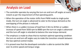 Analysis on Load
• The controller operates by varying the turn-on and turn-off angles at every
instant as per the requirement of that operating point.
• When the operation of the motor shifts from PWM mode to single pulse
mode, the turn-on angle is advanced to cater to the torque demand as the
overlapping of the phases is reduced.
• When there is a sudden increase of load from 5 Nm to 20 Nm or sudden
increase of speed from 5650 rpm to 8000 rpm the turn-on angle is advanced
and the turn-off angle is retarded to balance the new torque demand.
• The emphasis is made to show that to maintain optimal operating condition
the turn-on and turn-off angles vary to make the transition smooth between
the two optimal control modes
• It is proved now that the developed controller is able to control the SRM
over its entire speed and torque range.
 
