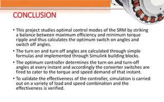 CONCLUSION
• This project studies optimal control modes of the SRM by striking
a balance between maximum efficiency and minimum torque
ripple and thus calculates the optimum switch on angles and
switch off angles.
• The turn on and turn off angles are calculated through simple
formulas and implemented through Simulink building blocks.
• The optimum controller determines the turn-on and turn-off
angles at every instant and accordingly the converter switches are
fired to cater to the torque and speed demand of that instant.
• To validate the effectiveness of the controller, simulation is carried
out on a variety of load and speed combination and the
effectiveness is verified.
 