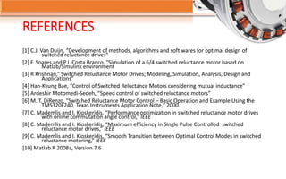 REFERENCES
[1] C.J. Van Duijn, “Development of methods, algorithms and soft wares for optimal design of
switched reluctance drives”
[2] F. Soares and P.J. Costa Branco, “Simulation of a 6/4 switched reluctance motor based on
Matlab/Simulink environment
[3] R Krishnan,” Switched Reluctance Motor Drives; Modeling, Simulation, Analysis, Design and
Applications”
[4] Han-Kyung Bae, “Control of Switched Reluctance Motors considering mutual inductance”
[5] Ardeshir Motomedi-Sedeh, “Speed control of switched reluctance motors”
[6] M. T. DiRenzo, "Switched Reluctance Motor Control – Basic Operation and Example Using the
TMS320F240, Texas Instruments Application Note," 2000.
[7] C. Mademlis and I. Kioskeridis, “Performance optimization in switched reluctance motor drives
with online commutation angle control,” IEEE
[8] C. Mademlis and I. Kioskeridis, “Maximum efficiency in Single Pulse Controlled switched
reluctance motor drives,” IEEE
[9] C. Mademlis and I. Kioskeridis, “Smooth Transition between Optimal Control Modes in switched
reluctance motoring,” IEEE
[10] Matlab R 2008a, Version 7.6
 