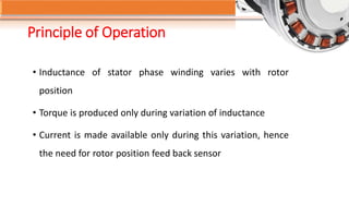 Principle of Operation
• Inductance of stator phase winding varies with rotor
position
• Torque is produced only during variation of inductance
• Current is made available only during this variation, hence
the need for rotor position feed back sensor
 
