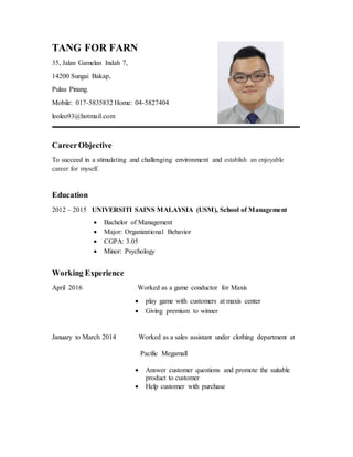TANG FOR FARN
35, Jalan Gamelan Indah 7,
14200 Sungai Bakap,
Pulau Pinang.
Mobile: 017-5835832 Home: 04-5827404
leoleo93@hotmail.com
CareerObjective
To succeed in a stimulating and challenging environment and establish an enjoyable
career for myself.
Education
2012 – 2015 UNIVERSITI SAINS MALAYSIA (USM), School of Management
 Bachelor of Management
 Major: Organizational Behavior
 CGPA: 3.05
 Minor: Psychology
Working Experience
April 2016 Worked as a game conductor for Maxis
 play game with customers at maxis center
 Giving premium to winner
January to March 2014 Worked as a sales assistant under clothing department at
Pacific Megamall
 Answer customer questions and promote the suitable
product to customer
 Help customer with purchase
 
