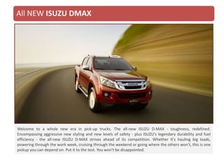 Welcome to a whole new era in pick-up trucks. The all-new ISUZU D-MAX - toughness, redefined.
Encompassing aggressive new styling and new levels of safety - plus ISUZU's legendary durability and fuel
efficiency - the all-new ISUZU D-MAX strives ahead of its competition. Whether it's hauling big loads,
powering through the work week, cruising through the weekend or going where the others won't, this is one
pickup you can depend on. Put it to the test. You won't be disappointed.
All NEW ISUZU DMAX
 