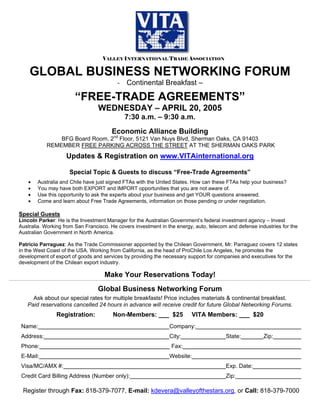 VALLEY INTERNATIONAL TRADE ASSOCIATION
GLOBAL BUSINESS NETWORKING FORUM
- Continental Breakfast –
“FREE-TRADE AGREEMENTS”
WEDNESDAY – APRIL 20, 2005
7:30 a.m. – 9:30 a.m.
Economic Alliance Building
BFG Board Room, 2nd
Floor, 5121 Van Nuys Blvd, Sherman Oaks, CA 91403
REMEMBER FREE PARKING ACROSS THE STREET AT THE SHERMAN OAKS PARK
Updates & Registration on www.VITAinternational.org
Special Topic & Guests to discuss “Free-Trade Agreements”
• Australia and Chile have just signed FTAs with the United States. How can these FTAs help your business?
• You may have both EXPORT and IMPORT opportunities that you are not aware of.
• Use this opportunity to ask the experts about your business and get YOUR questions answered.
• Come and learn about Free Trade Agreements, information on those pending or under negotiation.
Special Guests
Lincoln Parker: He is the Investment Manager for the Australian Government’s federal investment agency – Invest
Australia. Working from San Francisco. He covers investment in the energy, auto, telecom and defense industries for the
Australian Government in North America.
Patricio Parraguez: As the Trade Commissioner appointed by the Chilean Government, Mr. Parraguez covers 12 states
in the West Coast of the USA. Working from California, as the head of ProChile Los Angeles, he promotes the
development of export of goods and services by providing the necessary support for companies and executives for the
development of the Chilean export industry.
Make Your Reservations Today!
Global Business Networking Forum
Ask about our special rates for multiple breakfasts! Price includes materials & continental breakfast.
Paid reservations cancelled 24 hours in advance will receive credit for future Global Networking Forums.
Registration: Non-Members: ___ $25 VITA Members: ___ $20
Name: Company:
Address: City: State: Zip:
Phone: Fax:
E-Mail: Website:
Visa/MC/AMX #: Exp. Date:
Credit Card Billing Address (Number only): Zip:
Register through Fax: 818-379-7077, E-mail: kdevera@valleyofthestars.org, or Call: 818-379-7000
 
