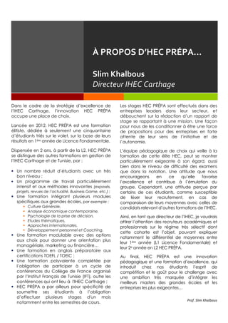 Dans le cadre de la stratégie d’excellence de
l’IHEC Carthage, l’innovation HEC PRÉPA
occupe une place de choix.
Lancée en 2012, HEC PRÉPA est une formation
élitiste, dédiée à seulement une cinquantaine
d’étudiants triés sur le volet, sur la base de leurs
résultats en 1ère année de Licence Fondamentale.
Dispensée en 2 ans, à partir de la L2, HEC PRÉPA
se distingue des autres formations en gestion de
l’IHEC Carthage et de Tunisie, par :
 Un nombre réduit d’étudiants avec un très
bon niveau ;
 Un programme de travail particulièrement
intensif et aux méthodes innovantes (exposés,
projets, revues de l’actualité, Business Game, etc.) ;
 Une formation intégrant plusieurs modules
spécifiques aux grandes écoles, par exemple :
 Culture Générale,
 Analyse économique contemporaine,
 Psychologie de la prise de décision,
 Etudes thématiques,
 Approches internationales,
 Développement personnel et Coaching,
 Une formation modulable avec des options
aux choix pour donner une orientation plus
managériale, marketing ou financière…
 Une formation en anglais préparatoire aux
certifications TOEFL / TOEIC ;
 Une formation polyvalente complétée par
l’obligation de participer à un cycle de
conférences du Collège de France organisé
par l’Institut Français de Tunisie (IFT), outre les
conférences qui ont lieu à l'IHEC Carthage ;
 HEC PRÉPA a par ailleurs pour spécificité de
soumettre ses étudiants à l’obligation
d’effectuer plusieurs stages d'un mois
notamment entre les semestres de cours.
Les stages HEC PRÉPA sont effectués dans des
entreprises leaders dans leur secteur, et
débouchent sur la rédaction d’un rapport de
stage se rapportant à une mission. Une façon
pour nous de les conditionner à être une force
de propositions pour des entreprises en forte
attente de leur sens de l’initiative et de
l’autonomie.
L’équipe pédagogique de choix qui veille à la
formation de cette élite HEC, peut se montrer
particulièrement exigeante à son égard, aussi
bien dans le niveau de difficulté des examens
que dans la notation. Une attitude que nous
encourageons en ce qu’elle favorise
l’excellence et contribue à l’émulation du
groupe. Cependant, une attitude perçue par
certains de ces étudiants, comme susceptible
de léser leur recrutement, en cas de
comparaison de leurs moyennes avec celles de
candidats relevant d’autres formations de l’IHEC.
Ainsi, en tant que directeur de l’IHEC, je voudrais
attirer l’attention des recruteurs académiques et
professionnels sur le régime très sélectif dont
cette cohorte est l’objet, pouvant expliquer
notamment le différentiel de moyennes entre
leur 1ère année (L1 Licence Fondamentale) et
leur 2e année en L2 HEC PRÉPA.
Au final, HEC PRÉPA est une innovation
pédagogique et une formation d’excellence, qui
introduit chez nos étudiants l’esprit de
compétition et le goût pour le challenge avec
une ambition très marquée d’intégrer les
meilleurs masters des grandes écoles et les
entreprises les plus exigeantes…
Prof. Slim Khalbous
À PROPOS D’HEC PRÉPA…
Slim Khalbous
Directeur IHEC Carthage
 