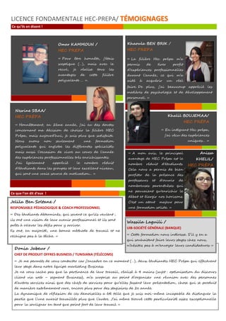 Khaoula BEN BRIK /
HEC PREPA
« La filière Hec prépa m’a
permis de tirer profit
d’expériences professionnelles
durant l’année, ce qui m’a
aidé à acquérir un réel
savoir
Omar KAMMOUN /
HEC PREPA
« Pour être honnête, j'étais
sceptique (…), mais avec le
recul, je réalise tous les
avantages de cette filière
polyvalente … ».
Nesrine SBAA/
HEC PRÉPA
« Honnêtement, en 2ème année, j'ai eu des doutes
concernant ma décision de choisir la filière HEC
Prépa, mais aujourd’hui, je suis plus que satisfaite.
Nous avons non seulement une formation
polyvalente qui englobe les différentes spécialités
mais aussi l’occasion de vivre au cours de l'année
des expériences professionnelles très enrichissantes.
J'ai également apprécié le nombre réduit
d'étudiants dans les groupes et leur excellent niveau,
qui sont une vraie source de motivation... »
LICENCE FONDAMENTALE HEC-PREPA/ TTÉÉMMOOIIGGNNAAGGEESS
Ce qu’ils en disent !
faire. De plus, j’ai beaucoup apprécié les
matières de psychologie et de développement
personnel. »
Khalil BOUJEMAA/
HEC PRÉPA
« En intégrant Hec prépa,
j'ai vécu des expériences
uniques… »
Ce que l’on dit d’eux !
« A mon avis, le principal
avantage de HEC Prépa est le
nombre réduit d'étudiants.
Cela nous a permis de bien
profiter de la présence des
professeurs et d'ouvrir de
nombreuses parenthèses qui
ne pouvaient qu'enrichir le
débat et élargir nos horizons.
C'est un atout majeur pour
une formation solide. »
Anissa
KHELIL/
HEC PRÉPA
Donia Jabeur /
CHEF DE PRODUIT OFFRES BUSINESS / TUNISIANA (TÉLÉCOMS)
« Je me permets de vous contacter car j’encadre en ce moment (…), deux étudiantes HEC Prépa qui effectuent
leur stage dans notre équipe marketing Business.
Je ne vous cache pas que la pertinence de leur travail, réalisé à 4 mains (sujet : optimisation du discours
client via web – segment Business), m’a surprise au point d’organiser une réunion avec des personnes
d’autres services ainsi que des chefs de services pour qu’elles fassent leur présentation, chose qui se produit
de manière extrêmement rare, encore plus pour des stagiaires de 2e année.
La dynamique de réflexion de ces demoiselles a été telle que je suis moi-même incapable de distinguer la
partie que l’une aurait travaillée plus que l’autre. J’ai même trouvé cette particularité assez exceptionnelle
pour la souligner en tant que point fort de leur travail »
Wassila Laguili /
UIB-SOCIÉTÉ GÉNÉRALE (BANQUE)
« Cette formation nous intéresse. S’il y en a
qui souhaitent faire leurs stages chez nous,
n’hésitez pas à m’envoyer leurs candidatures »
Jelila Ben Soltane /
RESPONSABLE PÉDAGOGIQUE & COACH PROFESSIONNEL
« Des étudiants déterminés, qui savent ce qu'ils veulent ;
ils ont une vision de leur avenir professionnel et ils sont
prêts à relever les défis pour y arriver.
Ils ont, en majorité, une bonne méthode de travail et ne
rechigne pas à la tâche. »
 