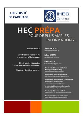 Slim KHALBOUS
Slim.khalbous@gnet.tn
Salma DAMAK
salmadamak@yahoo.fr
Fatma KILANI
fatmakilanihec@gmail.com
HEC PRÉPAPOUR DE PLUS AMPLES
INFORMATIONS…
Directeur du Département Gestion
(Management / Marketing)
Adel CHEKKI (adel.chekki@planet.tn)
Directeur du Département Finance
Amel HACHICHA (amel.hachicha@ihec.rnu.tn)
Directeur du Département M. Quantitatives
(Math / Stat / Informatique)
Hassen MZALI (hassenmzali@yahoo.fr)
Directeur du Département Comptabilité
Hedi NOUBBIGH (noubbigh.h@topnet.tn)
Directeur du Département Droit
Abdelmajid ABOUDA (abdelmajidabouda@yahoo.fr)
Directeur du Département Economie
Samira CHAKER (samira_chaker@yahoo.fr)
UNIVERSITÉ
DE CARTHAGE
Directeur IHEC :
Directrice des études et des
programmes pédagogiques :
Directrice des stages et de
l’ouverture sur l’environnement :
Directeurs des départements :
 